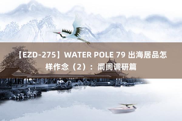 【EZD-275】WATER POLE 79 出海居品怎样作念（2）：阛阓调研篇