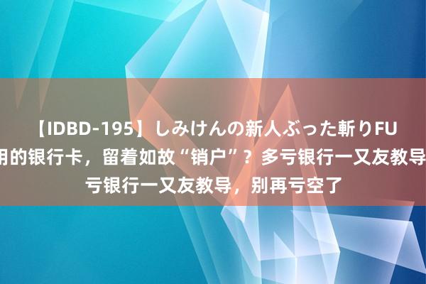 【IDBD-195】しみけんの新人ぶった斬りFUCK 6本番 没用的银行卡，留着如故“销户”？多亏银行一又友教导，别再亏空了