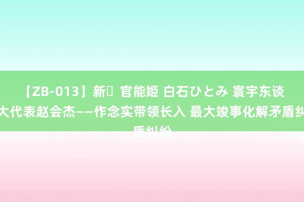 【ZB-013】新・官能姫 白石ひとみ 寰宇东谈主大代表赵会杰——作念实带领长入 最大竣事化解矛盾纠纷