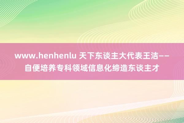 www.henhenlu 天下东谈主大代表王洁——自便培养专科领域信息化缔造东谈主才