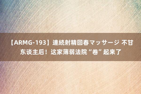 【ARMG-193】連続射精回春マッサージ 不甘东谈主后！这家薄弱法院“卷”起来了