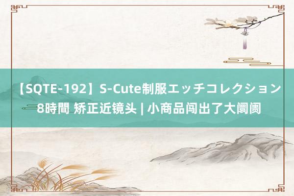 【SQTE-192】S-Cute制服エッチコレクション 8時間 矫正近镜头 | 小商品闯出了大阛阓