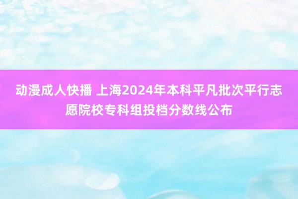 动漫成人快播 上海2024年本科平凡批次平行志愿院校专科组投档分数线公布