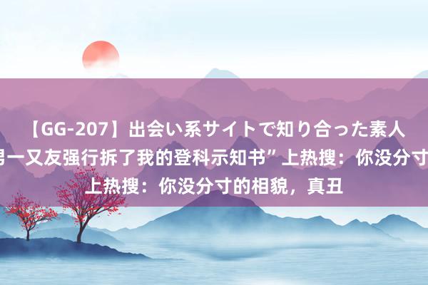 【GG-207】出会い系サイトで知り合った素人娘 ひとみ “男一又友强行拆了我的登科示知书”上热搜：你没分寸的相貌，真丑