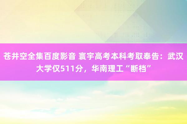 苍井空全集百度影音 寰宇高考本科考取奉告：武汉大学仅511分，华南理工“断档”