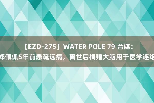 【EZD-275】WATER POLE 79 台媒：郑佩佩5年前患疏远病，离世后捐赠大脑用于医学连络