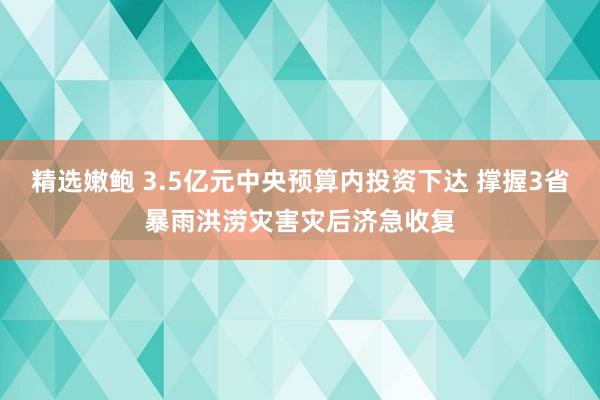 精选嫩鲍 3.5亿元中央预算内投资下达 撑握3省暴雨洪涝灾害灾后济急收复