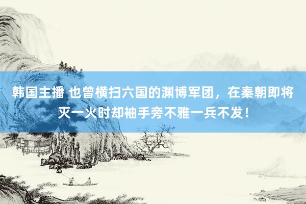 韩国主播 也曾横扫六国的渊博军团，在秦朝即将灭一火时却袖手旁不雅一兵不发！