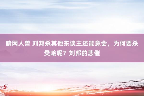 暗网人兽 刘邦杀其他东谈主还能意会，为何要杀樊哙呢？刘邦的悲催