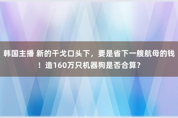 韩国主播 新的干戈口头下，要是省下一艘航母的钱！造160万只机器狗是否合算？