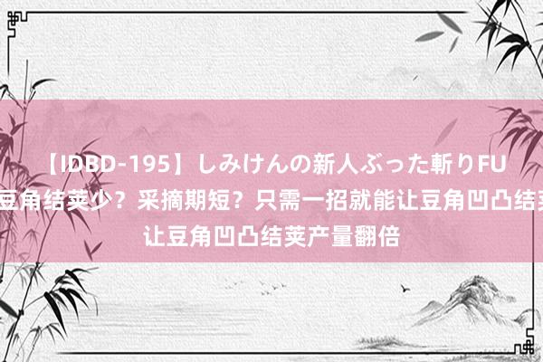 【IDBD-195】しみけんの新人ぶった斬りFUCK 6本番 豆角结荚少？采摘期短？只需一招就能让豆角凹凸结荚产量翻倍