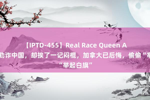 【IPTD-455】Real Race Queen AYA 念念勒诈中国，却挨了一记闷棍，加拿大已后悔，偷偷“举起白旗”