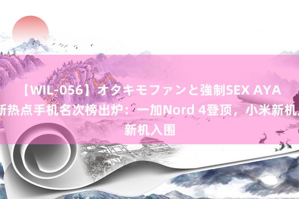 【WIL-056】オタキモファンと強制SEX AYA 最新热点手机名次榜出炉：一加Nord 4登顶，小米新机入围