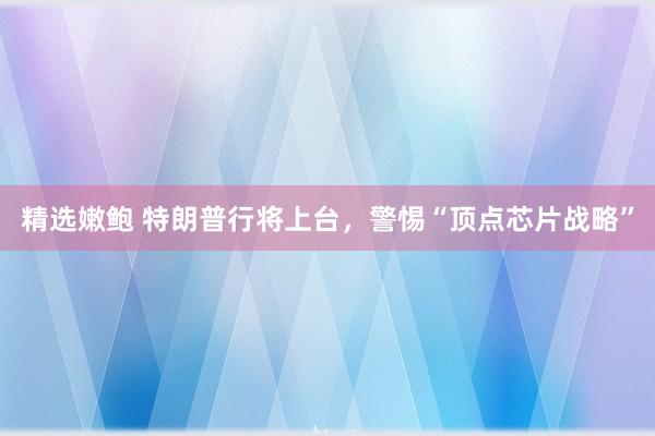 精选嫩鲍 特朗普行将上台，警惕“顶点芯片战略”