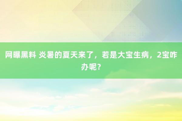 网曝黑料 炎暑的夏天来了，若是大宝生病，2宝咋办呢？