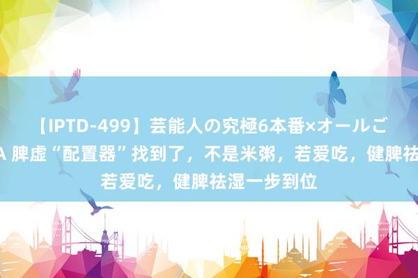 【IPTD-499】芸能人の究極6本番×オールごっくん AYA 脾虚“配置器”找到了，不是米粥，若爱吃，健脾祛湿一步到位