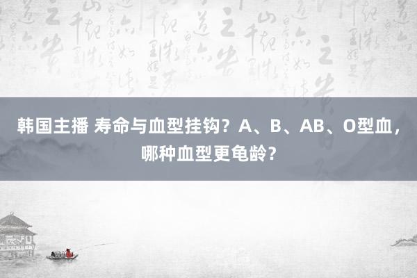 韩国主播 寿命与血型挂钩？A、B、AB、O型血，哪种血型更龟龄？