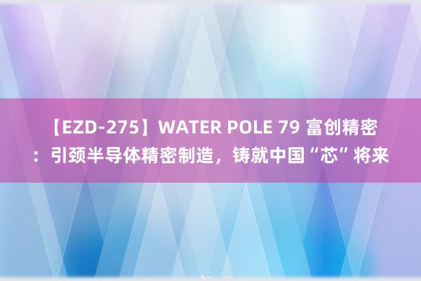 【EZD-275】WATER POLE 79 富创精密：引颈半导体精密制造，铸就中国“芯”将来