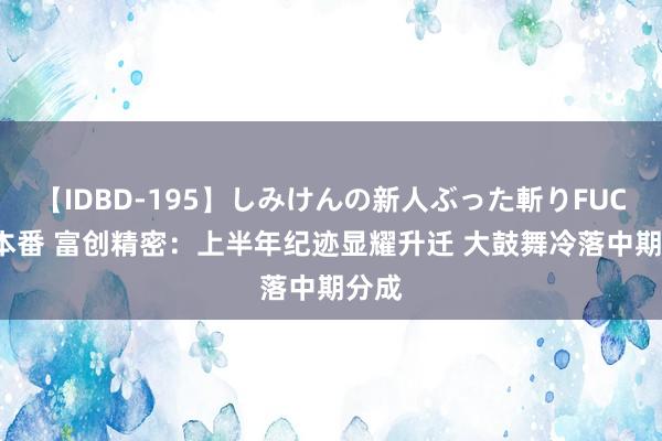 【IDBD-195】しみけんの新人ぶった斬りFUCK 6本番 富创精密：上半年纪迹显耀升迁 大鼓舞冷落中期分成