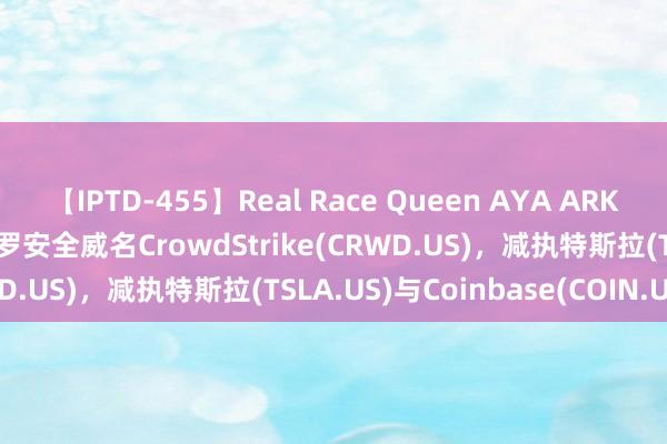 【IPTD-455】Real Race Queen AYA ARK ETF大当作!木头姐增执网罗安全威名CrowdStrike(CRWD.US)，减执特斯拉(TSLA.US)与Coinbase(COIN.US)