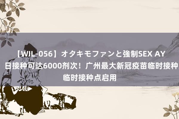 【WIL-056】オタキモファンと強制SEX AYA 		 日接种可达6000剂次！广州最大新冠疫苗临时接种点启用