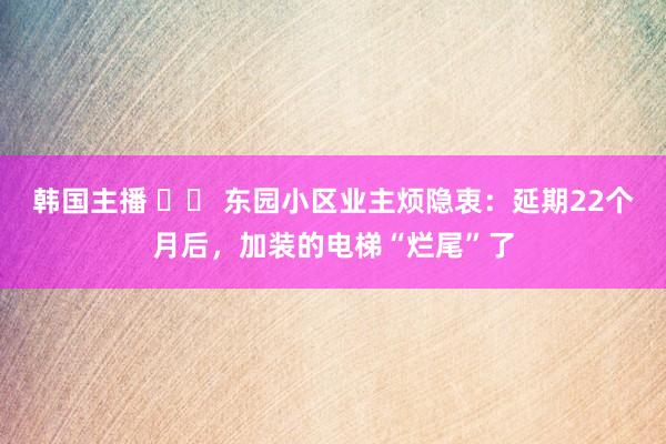 韩国主播 		 东园小区业主烦隐衷：延期22个月后，加装的电梯“烂尾”了