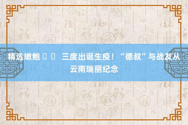 精选嫩鲍 		 三度出诞生疫！“德叔”与战友从云南瑞丽纪念