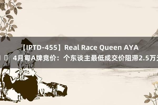 【IPTD-455】Real Race Queen AYA 		 4月粤A牌竞价：个东谈主最低成交价阻滞2.5万元