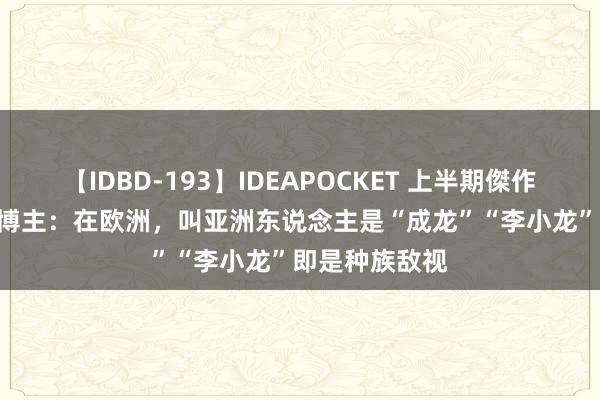 【IDBD-193】IDEAPOCKET 上半期傑作集2009 英国博主：在欧洲，叫亚洲东说念主是“成龙”“李小龙”即是种族敌视