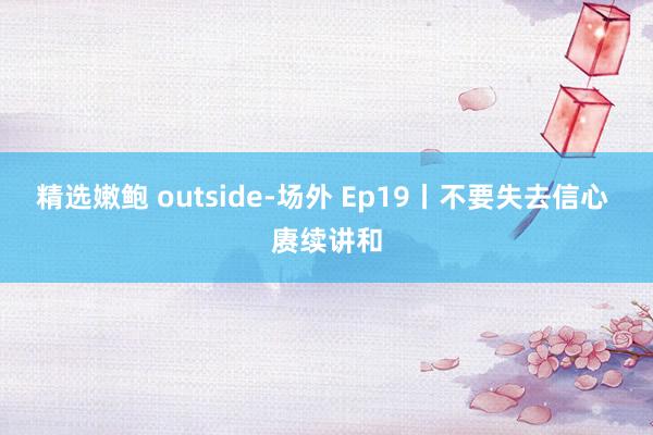 精选嫩鲍 outside-场外 Ep19丨不要失去信心 赓续讲和