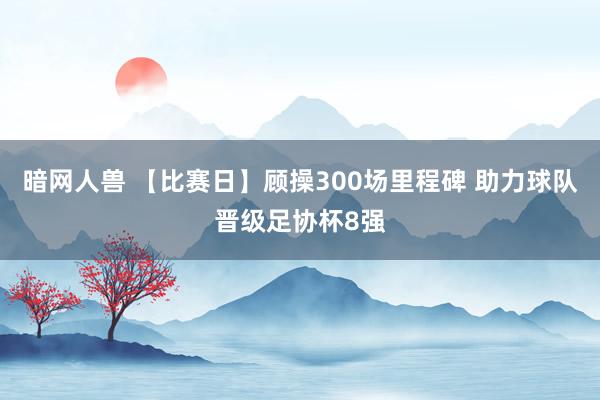 暗网人兽 【比赛日】顾操300场里程碑 助力球队晋级足协杯8强