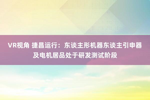 VR视角 捷昌运行：东谈主形机器东谈主引申器及电机居品处于研发测试阶段