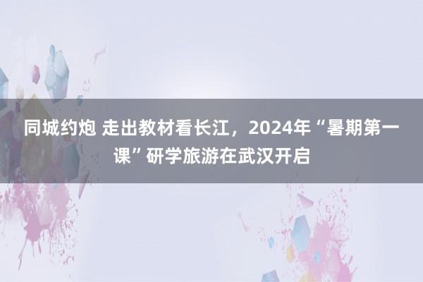 同城约炮 走出教材看长江，2024年“暑期第一课”研学旅游在武汉开启