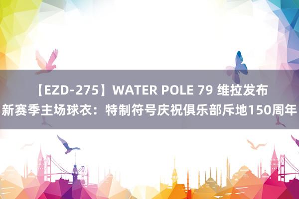 【EZD-275】WATER POLE 79 维拉发布新赛季主场球衣：特制符号庆祝俱乐部斥地150周年