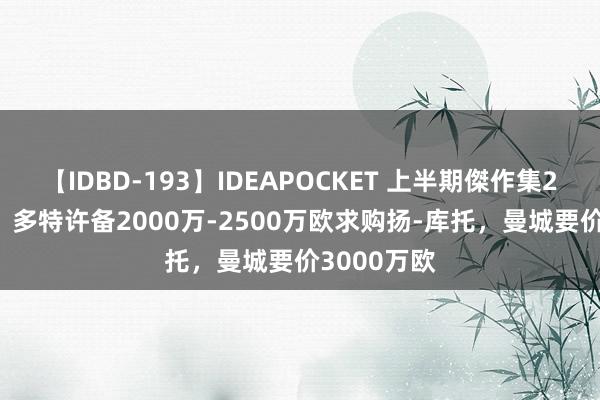 【IDBD-193】IDEAPOCKET 上半期傑作集2009 记者：多特许备2000万-2500万欧求购扬-库托，曼城要价3000万欧