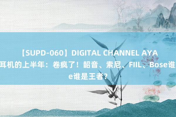 【SUPD-060】DIGITAL CHANNEL AYA 绽开式耳机的上半年：卷疯了！韶音、索尼、FIIL、Bose谁是王者？