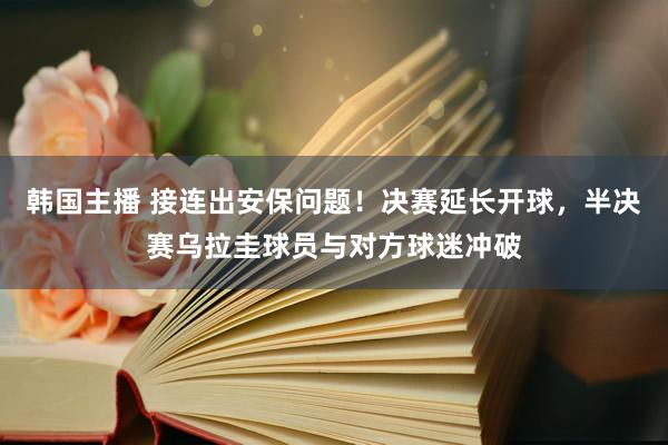 韩国主播 接连出安保问题！决赛延长开球，半决赛乌拉圭球员与对方球迷冲破