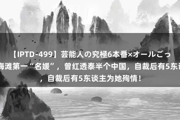 【IPTD-499】芸能人の究極6本番×オールごっくん AYA 上海滩第一“名媛”，曾红透泰半个中国，自裁后有5东谈主为她殉情！