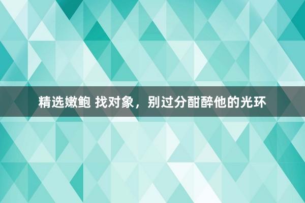 精选嫩鲍 找对象，别过分酣醉他的光环