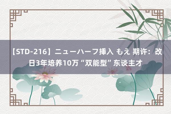 【STD-216】ニューハーフ挿入 もえ 期许：改日3年培养10万“双能型”东谈主才