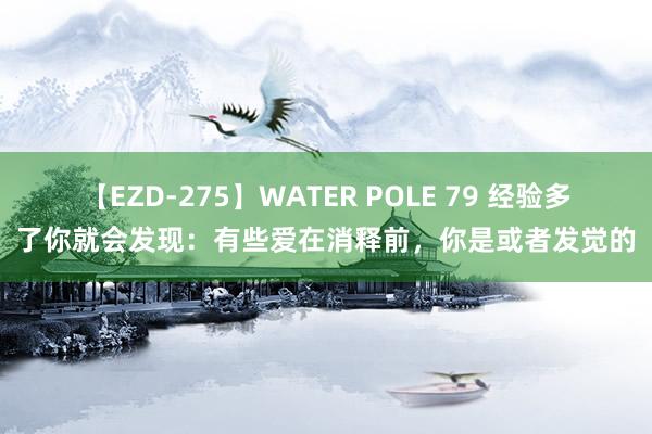 【EZD-275】WATER POLE 79 经验多了你就会发现：有些爱在消释前，你是或者发觉的