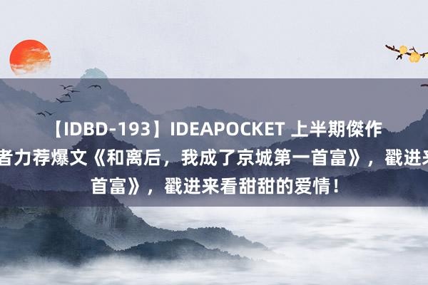 【IDBD-193】IDEAPOCKET 上半期傑作集2009 万千读者力荐爆文《和离后，我成了京城第一首富》，戳进来看甜甜的爱情！