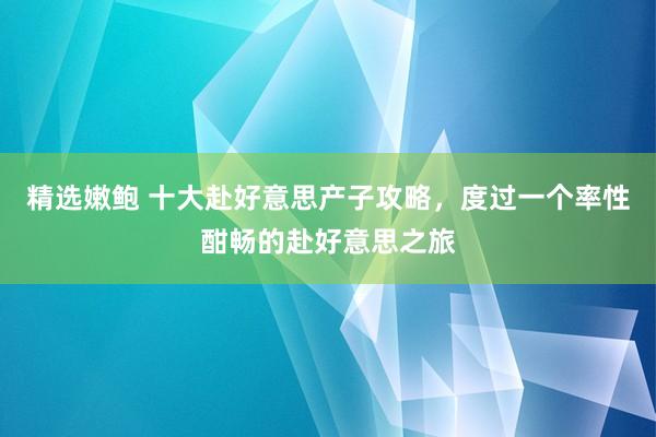 精选嫩鲍 十大赴好意思产子攻略，度过一个率性酣畅的赴好意思之旅