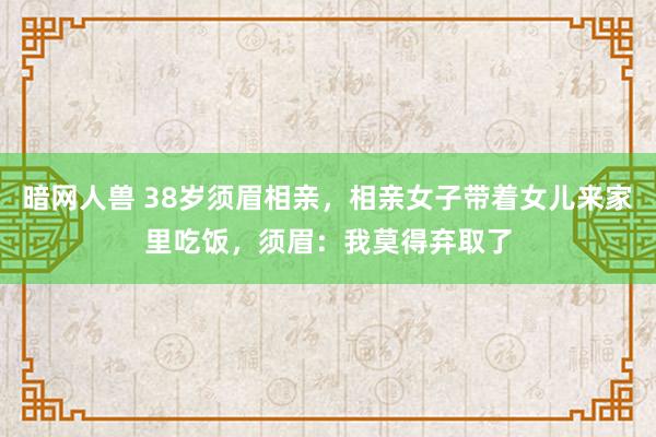 暗网人兽 38岁须眉相亲，相亲女子带着女儿来家里吃饭，须眉：我莫得弃取了