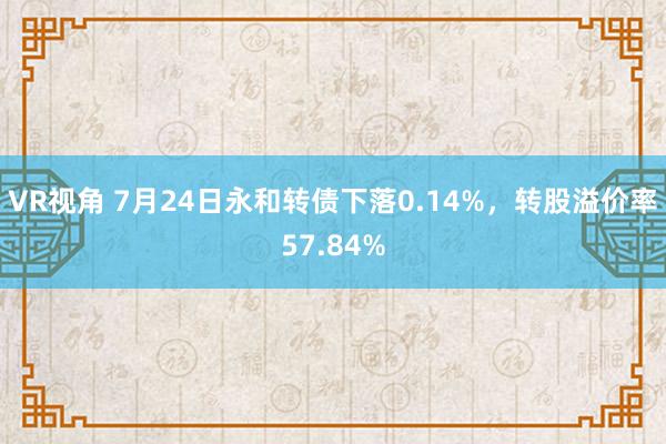 VR视角 7月24日永和转债下落0.14%，转股溢价率57.84%