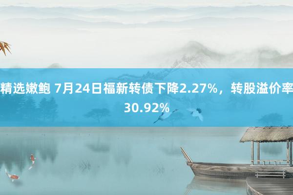 精选嫩鲍 7月24日福新转债下降2.27%，转股溢价率30.92%