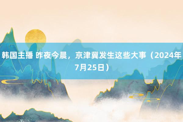 韩国主播 昨夜今晨，京津冀发生这些大事（2024年7月25日）