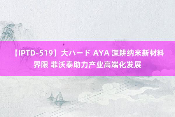 【IPTD-519】大ハード AYA 深耕纳米新材料界限 菲沃泰助力产业高端化发展