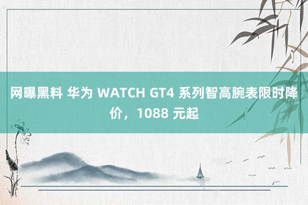 网曝黑料 华为 WATCH GT4 系列智高腕表限时降价，1088 元起