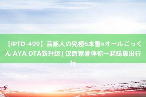 【IPTD-499】芸能人の究極6本番×オールごっくん AYA OTA新升级 | 汉唐家眷伴你一起聪惠出行